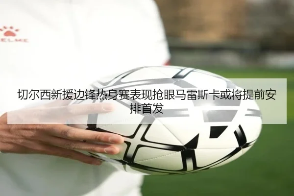切尔西新援边锋热身赛表现抢眼马雷斯卡或将提前安排首发